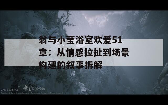 翁与小莹浴室欢爱51章：从情感拉扯到场景构建的叙事拆解