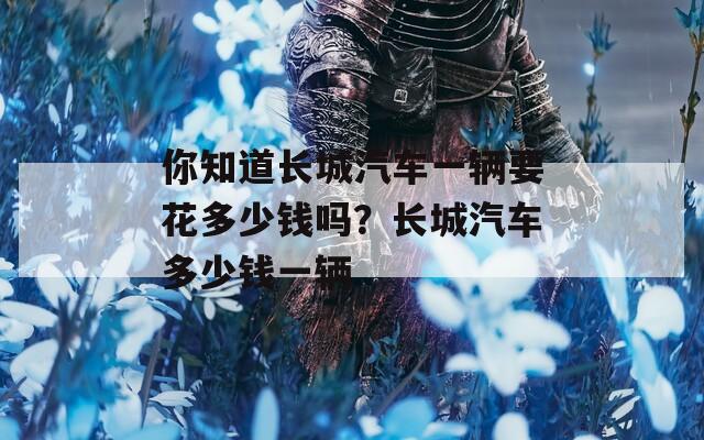 你知道长城汽车一辆要花多少钱吗？长城汽车多少钱一辆