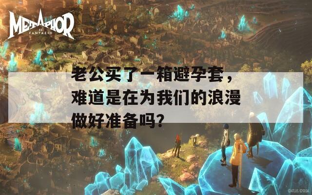 老公买了一箱避孕套，难道是在为我们的浪漫做好准备吗？