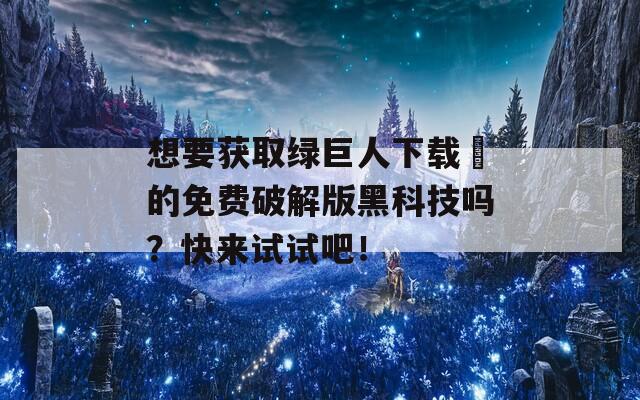 想要获取绿巨人下载汅的免费破解版黑科技吗？快来试试吧！