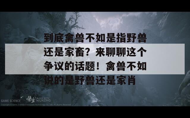 到底禽兽不如是指野兽还是家畜？来聊聊这个争议的话题！禽兽不如说的是野兽还是家肖  第1张