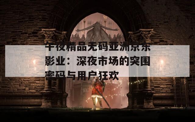 午夜精品无码亚洲京东影业：深夜市场的突围密码与用户狂欢  第1张