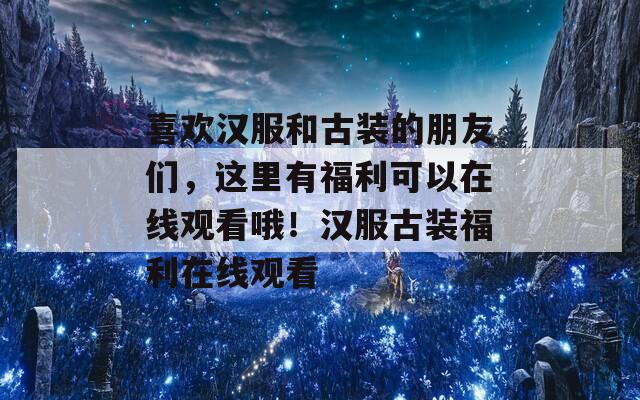 喜欢汉服和古装的朋友们，这里有福利可以在线观看哦！汉服古装福利在线观看