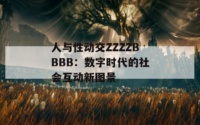 人与性动交ZZZZBBBB：数字时代的社会互动新图景