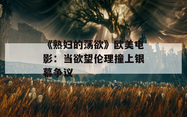 《熟妇的荡欲》欧美电影：当欲望伦理撞上银幕争议