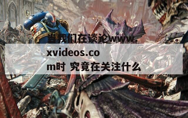 当我们在谈论www.xvideos.com时 究竟在关注什么？