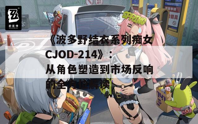 《波多野结衣系列痴女CJOD-214》：从角色塑造到市场反响的全方位解读