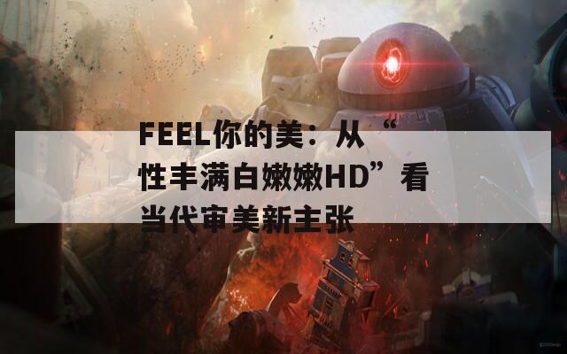 FEEL你的美：从“性丰满白嫩嫩HD”看当代审美新主张