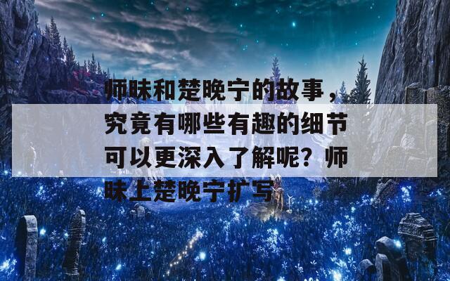 师昧和楚晚宁的故事，究竟有哪些有趣的细节可以更深入了解呢？师昧上楚晚宁扩写