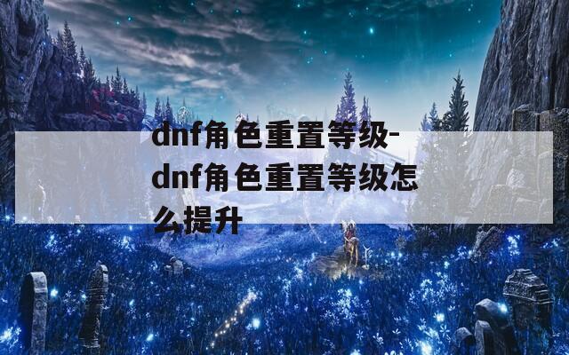 dnf角色重置等级-dnf角色重置等级怎么提升