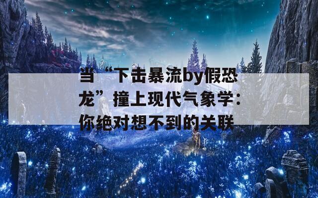 当“下击暴流by假恐龙”撞上现代气象学：你绝对想不到的关联