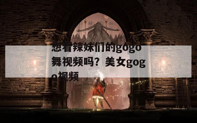 想看辣妹们的gogo舞视频吗？美女gogo视频